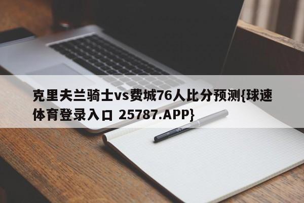 克里夫兰骑士vs费城76人比分预测{球速体育登录入口 25787.APP}