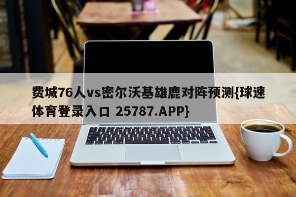 费城76人vs密尔沃基雄鹿对阵预测{球速体育登录入口 25787.APP}