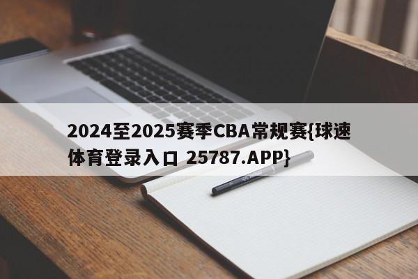 2024至2025赛季CBA常规赛{球速体育登录入口 25787.APP}