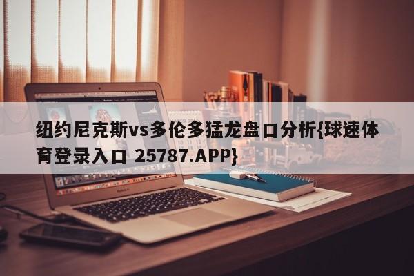 纽约尼克斯vs多伦多猛龙盘口分析{球速体育登录入口 25787.APP}