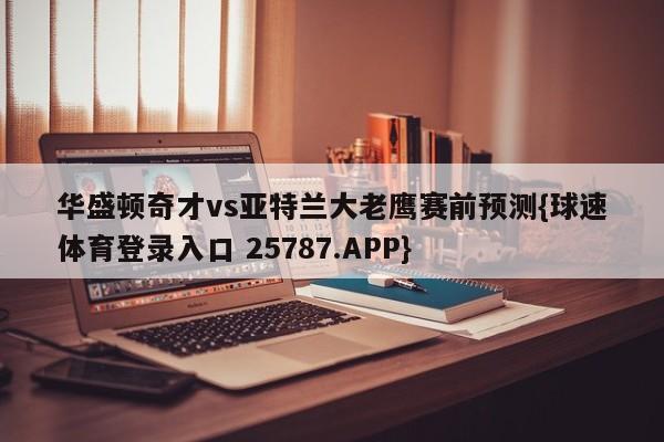 华盛顿奇才vs亚特兰大老鹰赛前预测{球速体育登录入口 25787.APP}