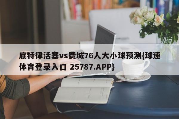 底特律活塞vs费城76人大小球预测{球速体育登录入口 25787.APP}