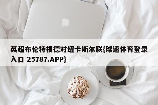 英超布伦特福德对纽卡斯尔联{球速体育登录入口 25787.APP}