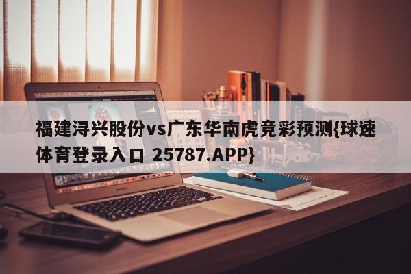 福建浔兴股份vs广东华南虎竞彩预测{球速体育登录入口 25787.APP}