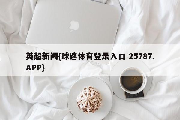 英超新闻{球速体育登录入口 25787.APP}