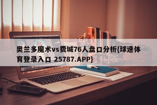 奥兰多魔术vs费城76人盘口分析{球速体育登录入口 25787.APP}