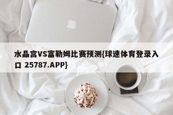 水晶宫VS富勒姆比赛预测{球速体育登录入口 25787.APP}