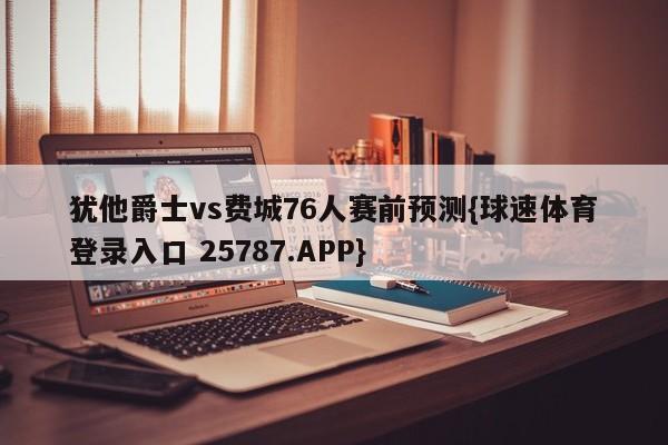 犹他爵士vs费城76人赛前预测{球速体育登录入口 25787.APP}