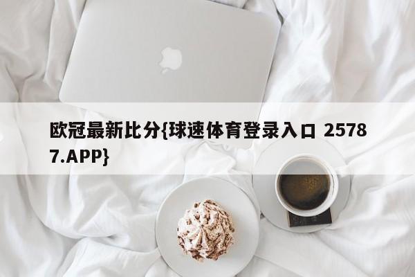 欧冠最新比分{球速体育登录入口 25787.APP}