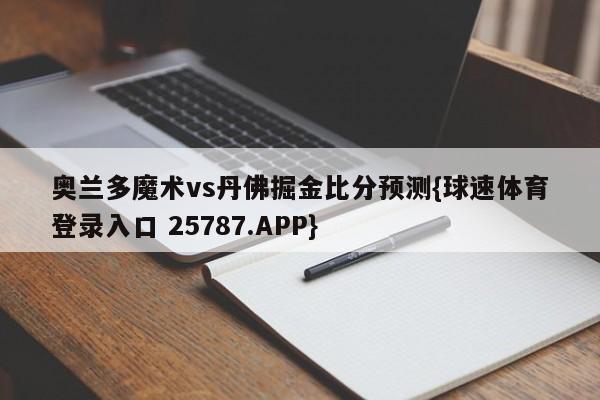 奥兰多魔术vs丹佛掘金比分预测{球速体育登录入口 25787.APP}