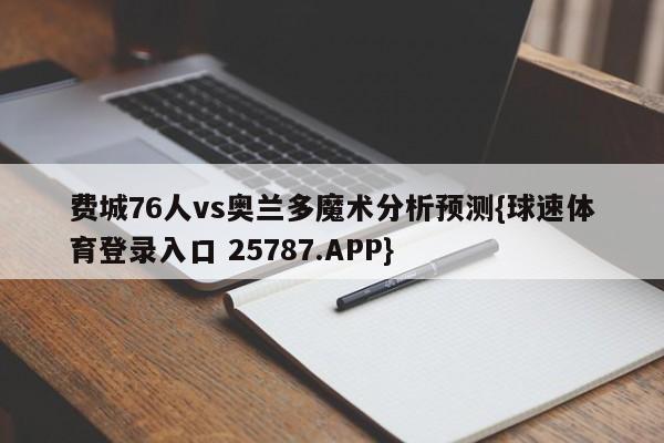 费城76人vs奥兰多魔术分析预测{球速体育登录入口 25787.APP}