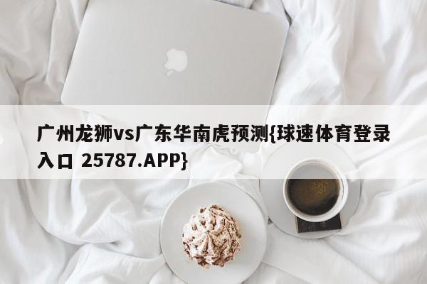 广州龙狮vs广东华南虎预测{球速体育登录入口 25787.APP}