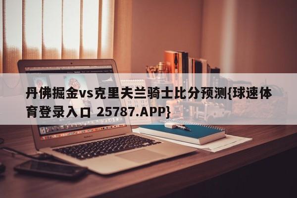 丹佛掘金vs克里夫兰骑士比分预测{球速体育登录入口 25787.APP}