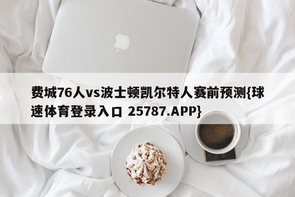 费城76人vs波士顿凯尔特人赛前预测{球速体育登录入口 25787.APP}