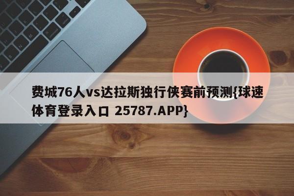 费城76人vs达拉斯独行侠赛前预测{球速体育登录入口 25787.APP}