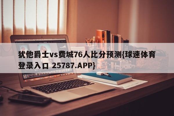 犹他爵士vs费城76人比分预测{球速体育登录入口 25787.APP}