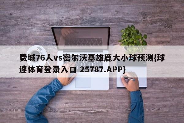 费城76人vs密尔沃基雄鹿大小球预测{球速体育登录入口 25787.APP}