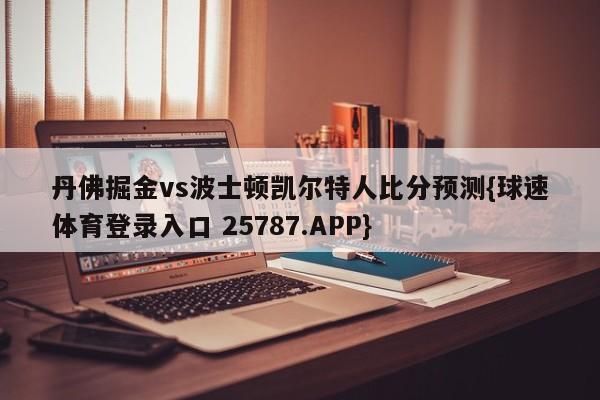 丹佛掘金vs波士顿凯尔特人比分预测{球速体育登录入口 25787.APP}