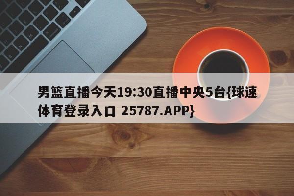 男篮直播今天19:30直播中央5台{球速体育登录入口 25787.APP}