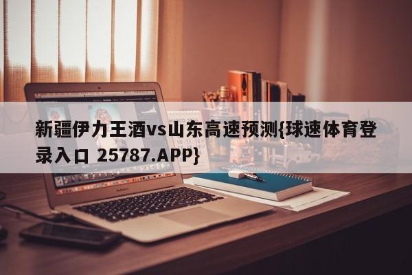 新疆伊力王酒vs山东高速预测{球速体育登录入口 25787.APP}