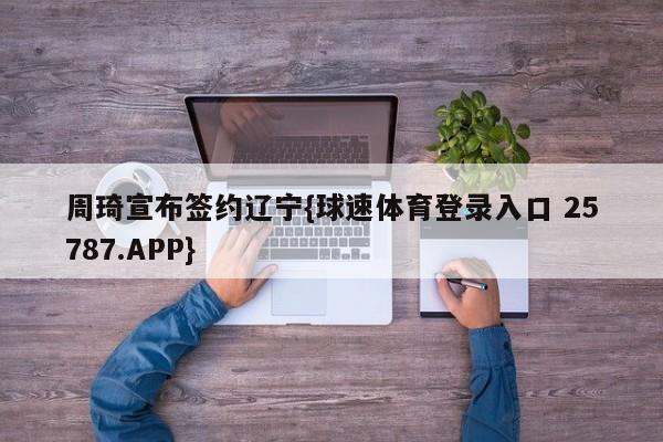 周琦宣布签约辽宁{球速体育登录入口 25787.APP}