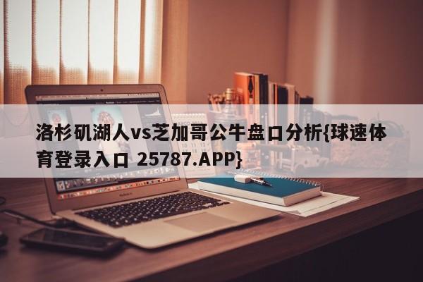 洛杉矶湖人vs芝加哥公牛盘口分析{球速体育登录入口 25787.APP}