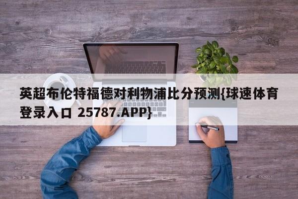 英超布伦特福德对利物浦比分预测{球速体育登录入口 25787.APP}