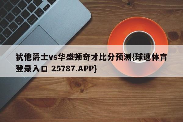 犹他爵士vs华盛顿奇才比分预测{球速体育登录入口 25787.APP}