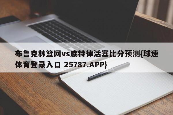 布鲁克林篮网vs底特律活塞比分预测{球速体育登录入口 25787.APP}