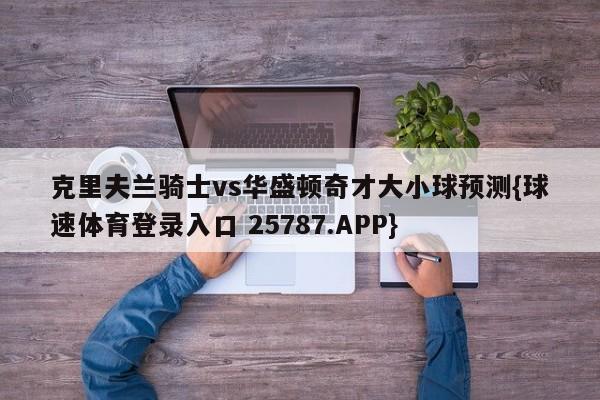 克里夫兰骑士vs华盛顿奇才大小球预测{球速体育登录入口 25787.APP}