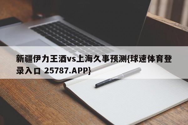 新疆伊力王酒vs上海久事预测{球速体育登录入口 25787.APP}