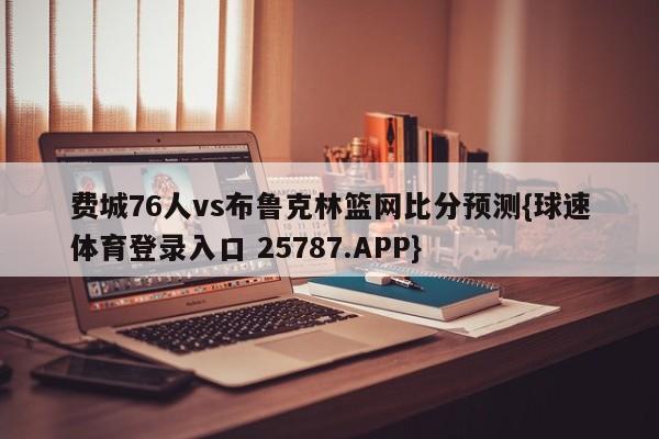 费城76人vs布鲁克林篮网比分预测{球速体育登录入口 25787.APP}