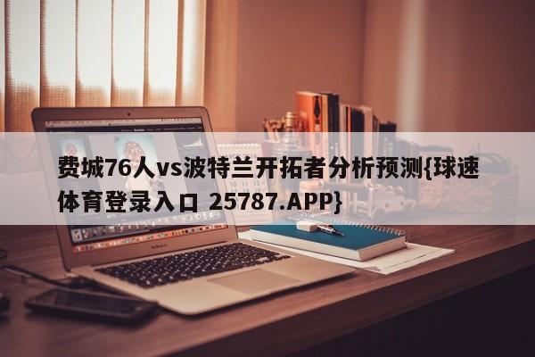 费城76人vs波特兰开拓者分析预测{球速体育登录入口 25787.APP}