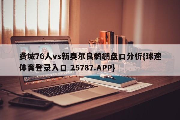 费城76人vs新奥尔良鹈鹕盘口分析{球速体育登录入口 25787.APP}