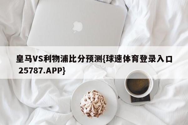 皇马VS利物浦比分预测{球速体育登录入口 25787.APP}