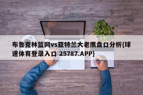 布鲁克林篮网vs亚特兰大老鹰盘口分析{球速体育登录入口 25787.APP}