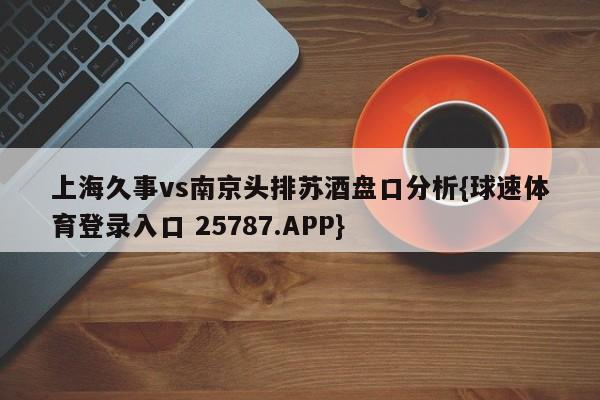 上海久事vs南京头排苏酒盘口分析{球速体育登录入口 25787.APP}