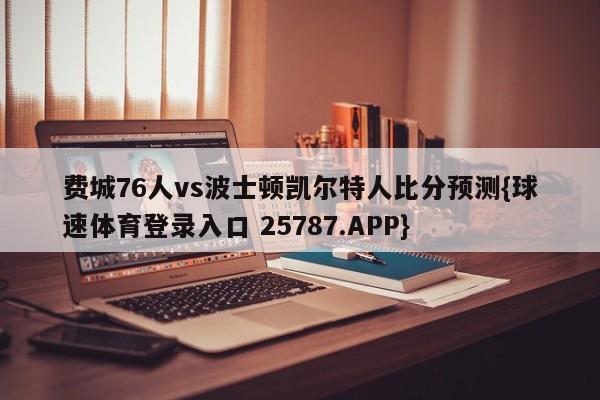 费城76人vs波士顿凯尔特人比分预测{球速体育登录入口 25787.APP}