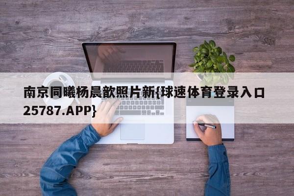 南京同曦杨晨歆照片新{球速体育登录入口 25787.APP}