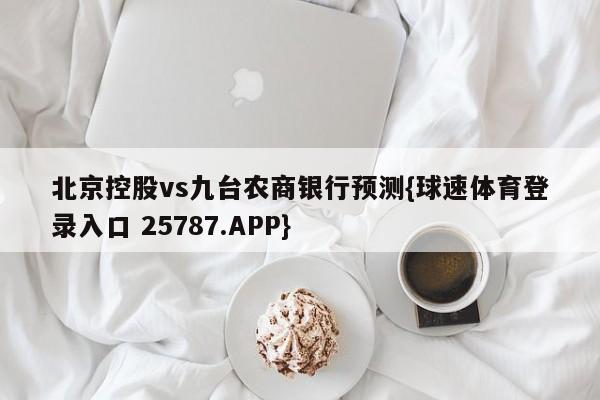 北京控股vs九台农商银行预测{球速体育登录入口 25787.APP}