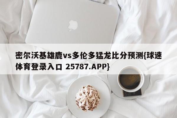 密尔沃基雄鹿vs多伦多猛龙比分预测{球速体育登录入口 25787.APP}