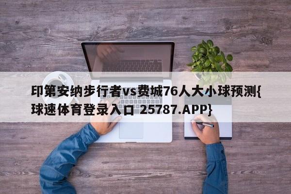 印第安纳步行者vs费城76人大小球预测{球速体育登录入口 25787.APP}