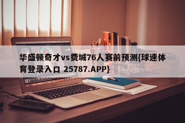 华盛顿奇才vs费城76人赛前预测{球速体育登录入口 25787.APP}