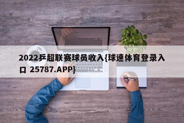 2022乒超联赛球员收入{球速体育登录入口 25787.APP}