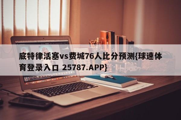 底特律活塞vs费城76人比分预测{球速体育登录入口 25787.APP}