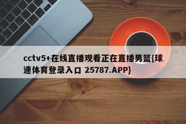 cctv5+在线直播观看正在直播男篮{球速体育登录入口 25787.APP}