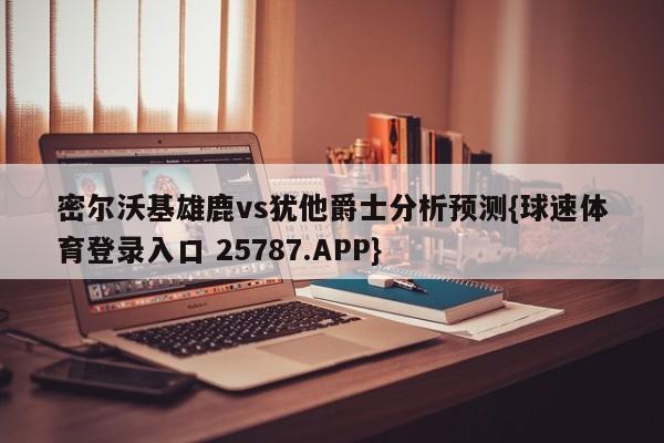 密尔沃基雄鹿vs犹他爵士分析预测{球速体育登录入口 25787.APP}