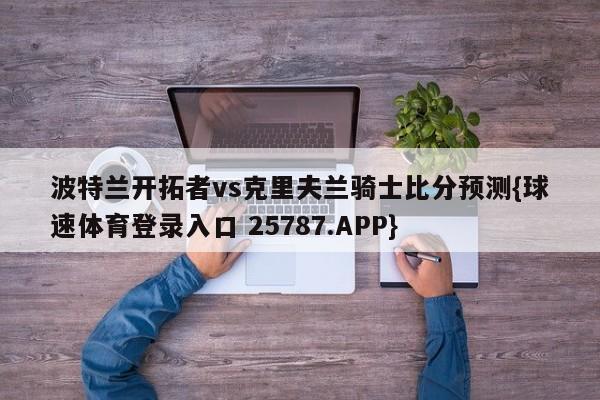 波特兰开拓者vs克里夫兰骑士比分预测{球速体育登录入口 25787.APP}