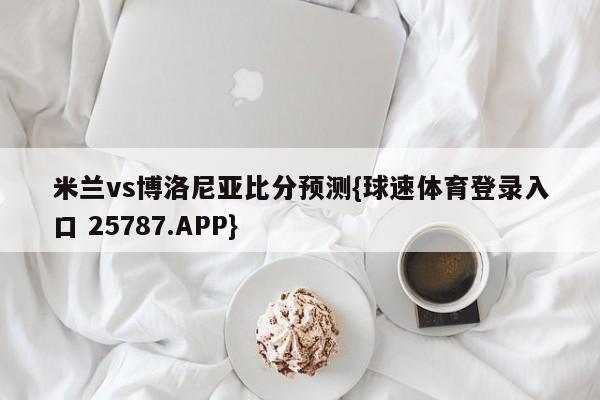 米兰vs博洛尼亚比分预测{球速体育登录入口 25787.APP}