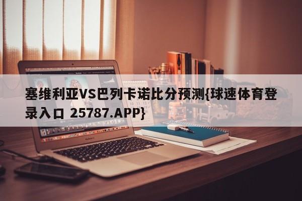 塞维利亚VS巴列卡诺比分预测{球速体育登录入口 25787.APP}